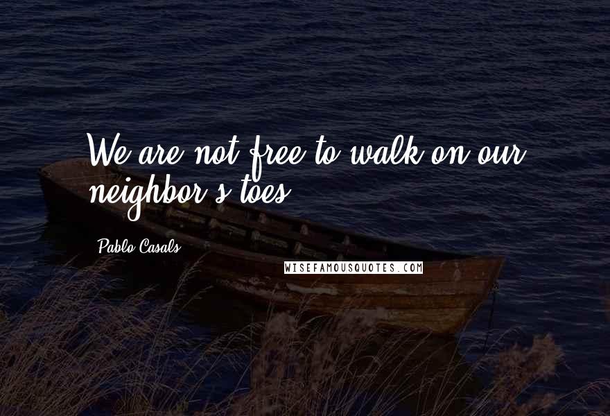 Pablo Casals Quotes: We are not free to walk on our neighbor's toes.