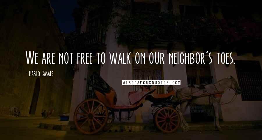 Pablo Casals Quotes: We are not free to walk on our neighbor's toes.