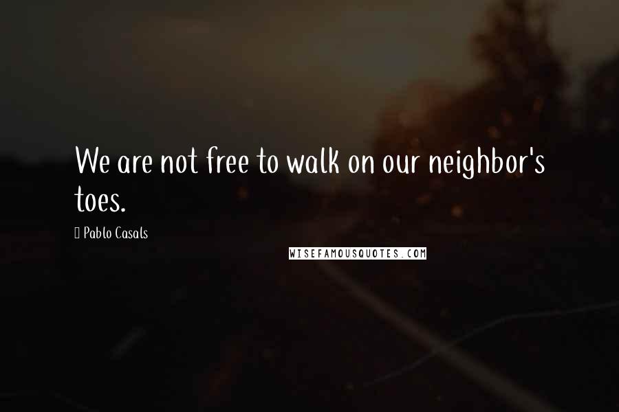 Pablo Casals Quotes: We are not free to walk on our neighbor's toes.