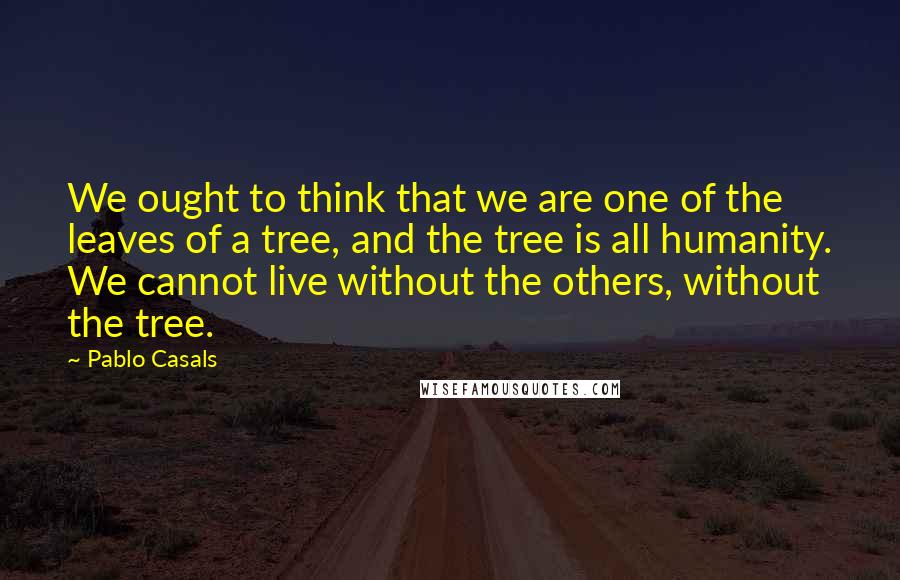 Pablo Casals Quotes: We ought to think that we are one of the leaves of a tree, and the tree is all humanity. We cannot live without the others, without the tree.