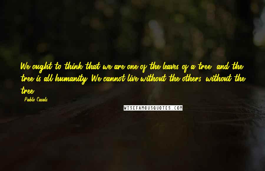 Pablo Casals Quotes: We ought to think that we are one of the leaves of a tree, and the tree is all humanity. We cannot live without the others, without the tree.