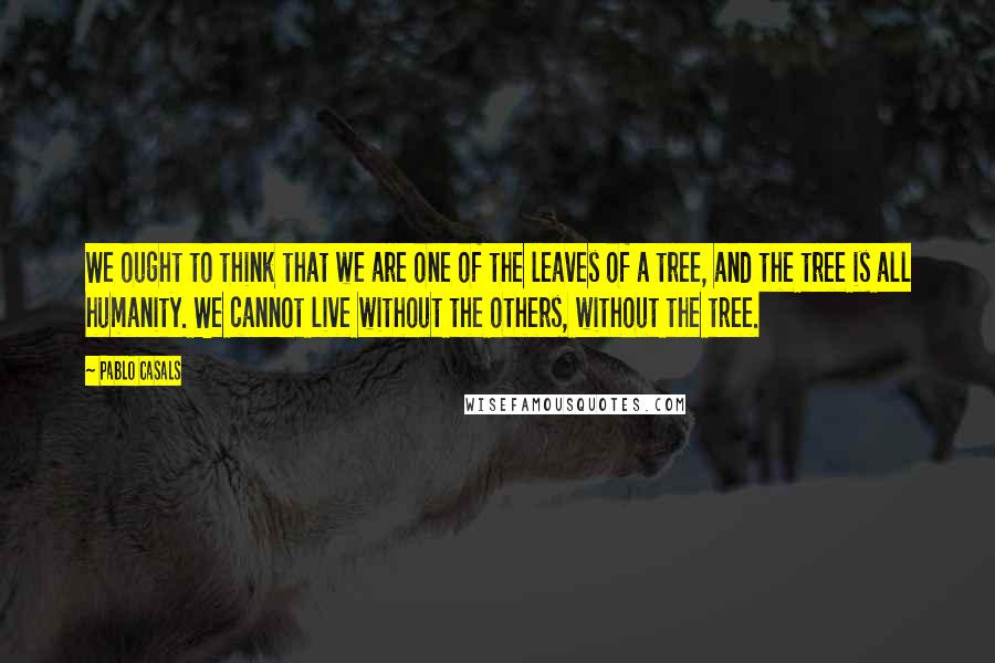 Pablo Casals Quotes: We ought to think that we are one of the leaves of a tree, and the tree is all humanity. We cannot live without the others, without the tree.