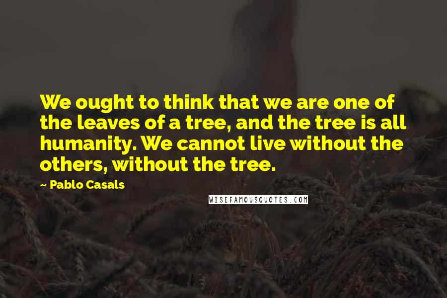 Pablo Casals Quotes: We ought to think that we are one of the leaves of a tree, and the tree is all humanity. We cannot live without the others, without the tree.