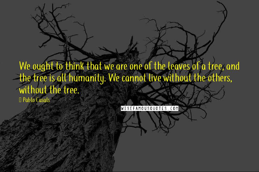 Pablo Casals Quotes: We ought to think that we are one of the leaves of a tree, and the tree is all humanity. We cannot live without the others, without the tree.