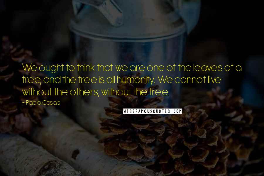 Pablo Casals Quotes: We ought to think that we are one of the leaves of a tree, and the tree is all humanity. We cannot live without the others, without the tree.