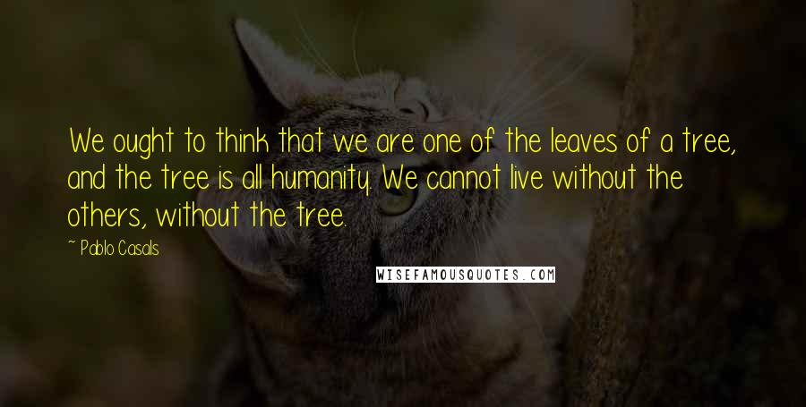 Pablo Casals Quotes: We ought to think that we are one of the leaves of a tree, and the tree is all humanity. We cannot live without the others, without the tree.