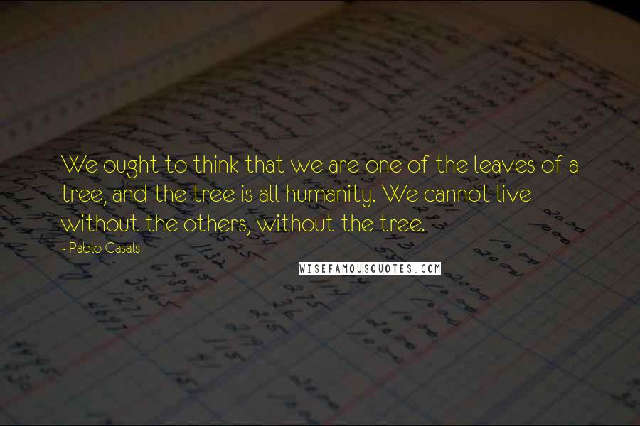 Pablo Casals Quotes: We ought to think that we are one of the leaves of a tree, and the tree is all humanity. We cannot live without the others, without the tree.