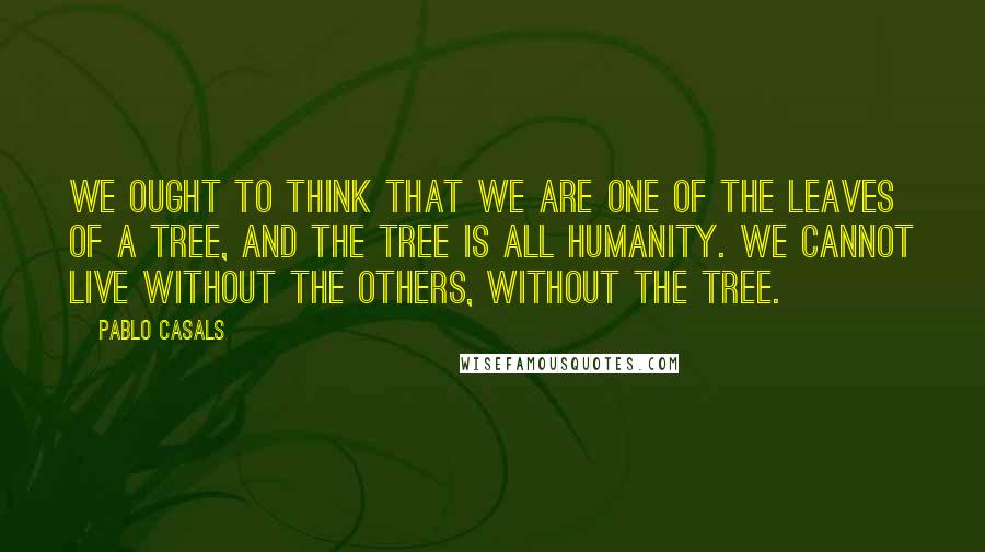 Pablo Casals Quotes: We ought to think that we are one of the leaves of a tree, and the tree is all humanity. We cannot live without the others, without the tree.