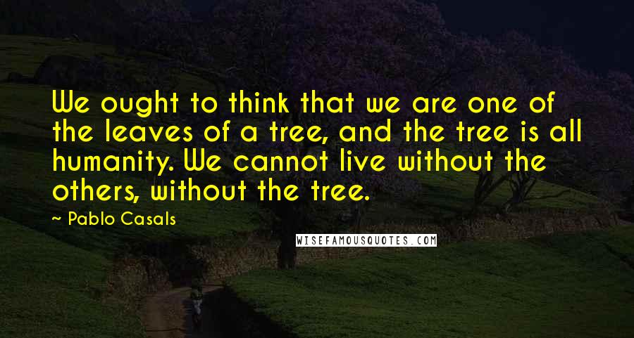 Pablo Casals Quotes: We ought to think that we are one of the leaves of a tree, and the tree is all humanity. We cannot live without the others, without the tree.
