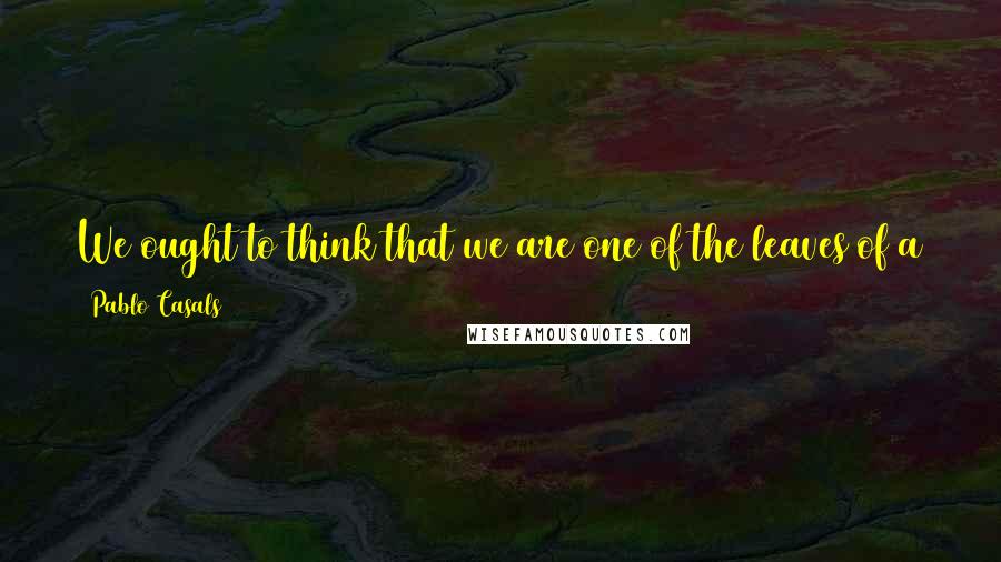 Pablo Casals Quotes: We ought to think that we are one of the leaves of a tree, and the tree is all humanity. We cannot live without the others, without the tree.