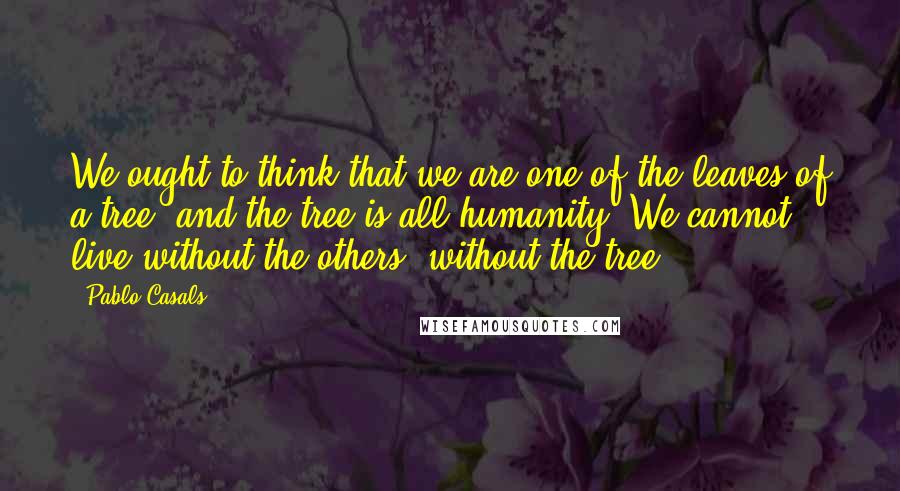 Pablo Casals Quotes: We ought to think that we are one of the leaves of a tree, and the tree is all humanity. We cannot live without the others, without the tree.