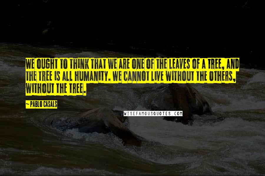 Pablo Casals Quotes: We ought to think that we are one of the leaves of a tree, and the tree is all humanity. We cannot live without the others, without the tree.