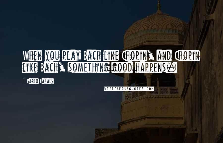 Pablo Casals Quotes: When you play Bach like Chopin, and Chopin like Bach, something good happens.