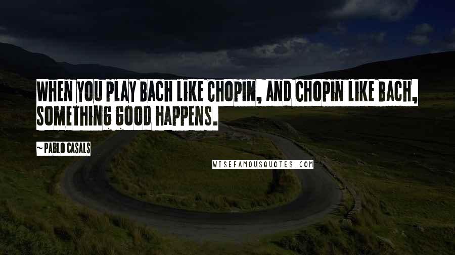 Pablo Casals Quotes: When you play Bach like Chopin, and Chopin like Bach, something good happens.