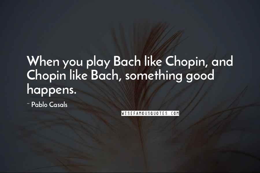 Pablo Casals Quotes: When you play Bach like Chopin, and Chopin like Bach, something good happens.