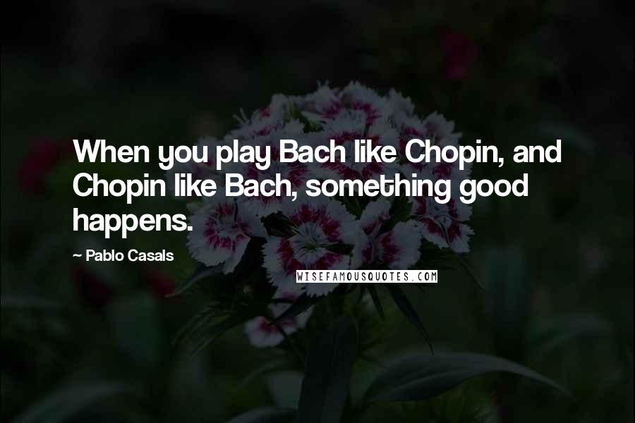 Pablo Casals Quotes: When you play Bach like Chopin, and Chopin like Bach, something good happens.