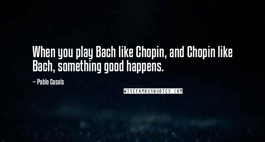 Pablo Casals Quotes: When you play Bach like Chopin, and Chopin like Bach, something good happens.