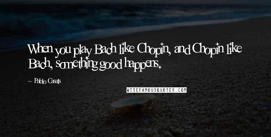 Pablo Casals Quotes: When you play Bach like Chopin, and Chopin like Bach, something good happens.