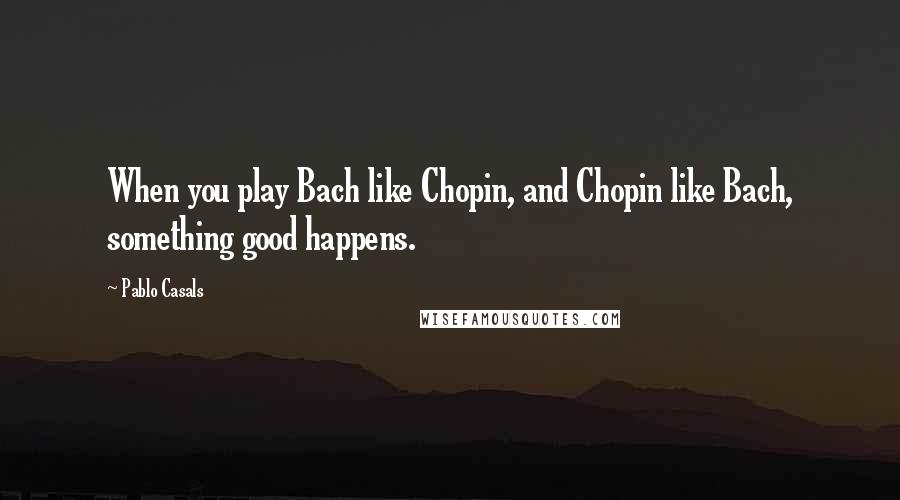 Pablo Casals Quotes: When you play Bach like Chopin, and Chopin like Bach, something good happens.