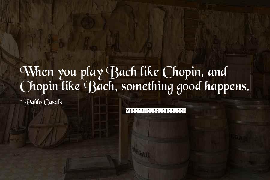 Pablo Casals Quotes: When you play Bach like Chopin, and Chopin like Bach, something good happens.