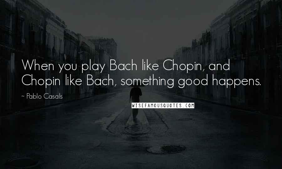 Pablo Casals Quotes: When you play Bach like Chopin, and Chopin like Bach, something good happens.