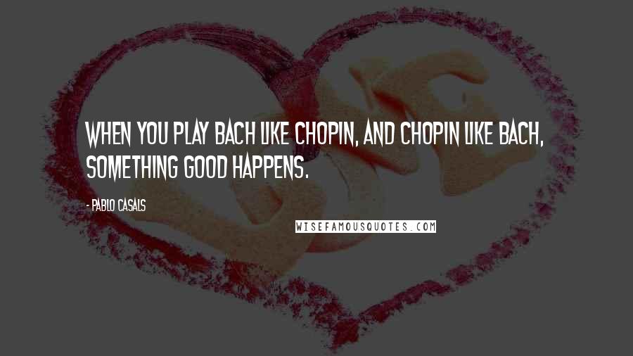 Pablo Casals Quotes: When you play Bach like Chopin, and Chopin like Bach, something good happens.