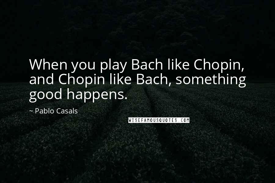 Pablo Casals Quotes: When you play Bach like Chopin, and Chopin like Bach, something good happens.