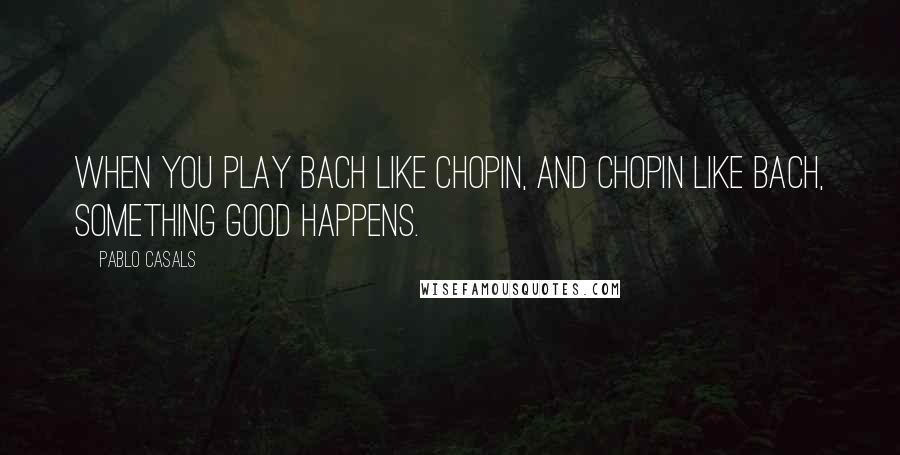 Pablo Casals Quotes: When you play Bach like Chopin, and Chopin like Bach, something good happens.