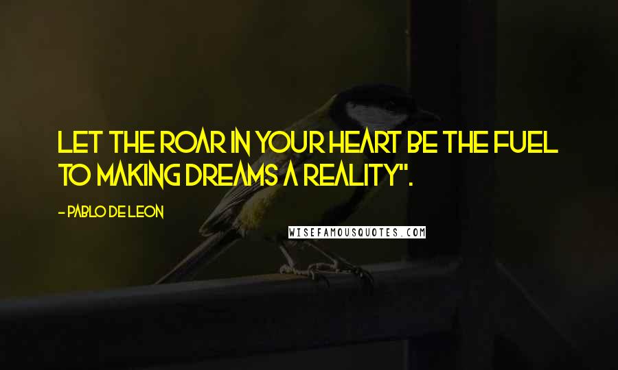 Pablo De Leon Quotes: Let the roar in your heart be the fuel to making dreams a reality".