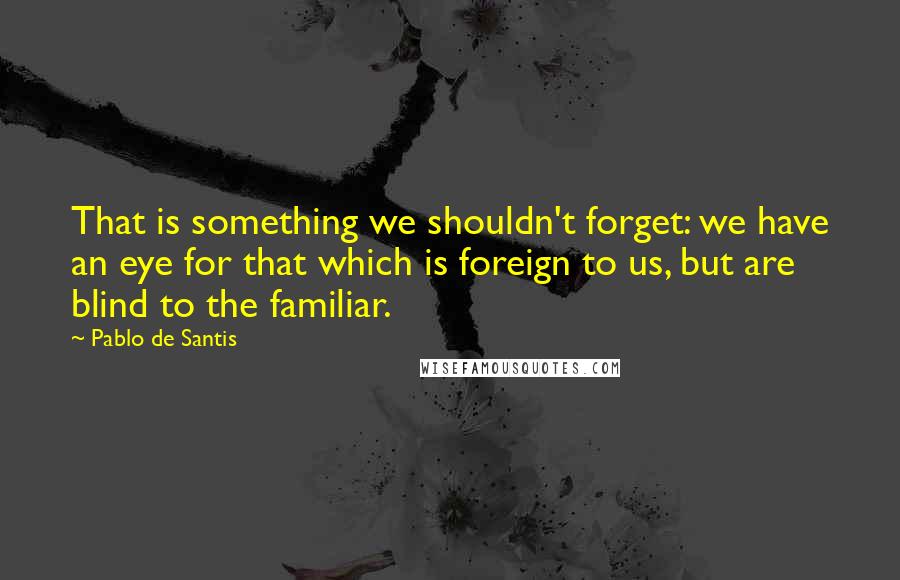 Pablo De Santis Quotes: That is something we shouldn't forget: we have an eye for that which is foreign to us, but are blind to the familiar.
