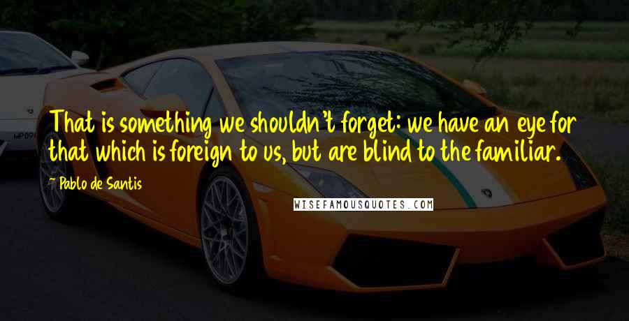 Pablo De Santis Quotes: That is something we shouldn't forget: we have an eye for that which is foreign to us, but are blind to the familiar.