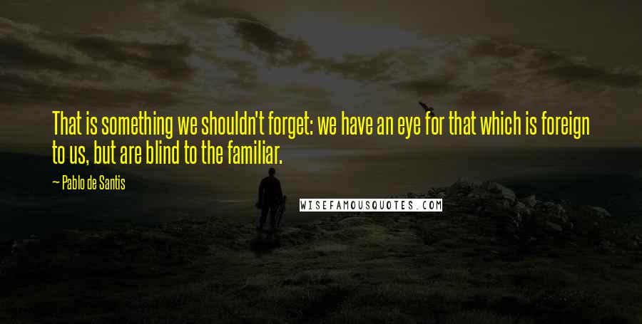 Pablo De Santis Quotes: That is something we shouldn't forget: we have an eye for that which is foreign to us, but are blind to the familiar.