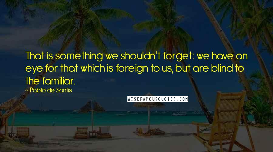 Pablo De Santis Quotes: That is something we shouldn't forget: we have an eye for that which is foreign to us, but are blind to the familiar.