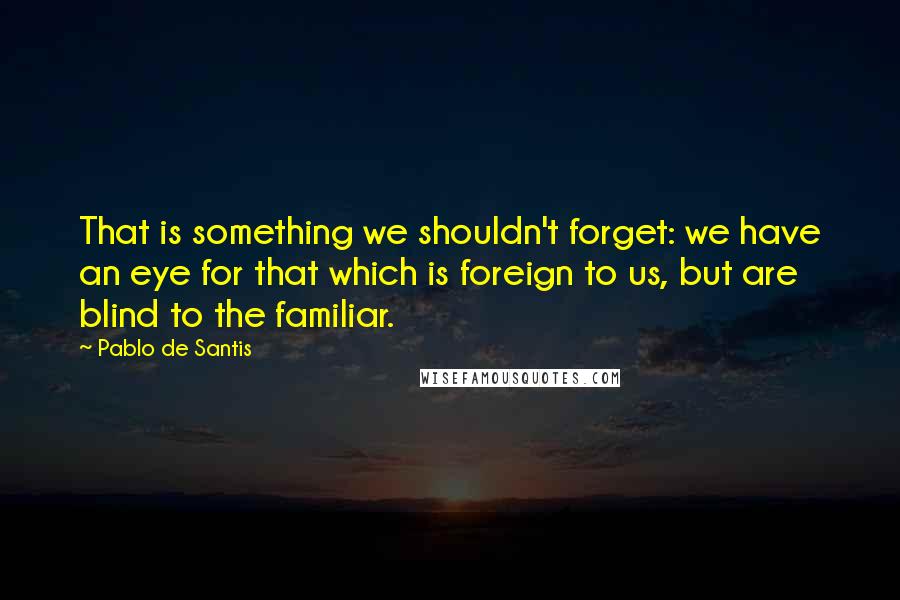 Pablo De Santis Quotes: That is something we shouldn't forget: we have an eye for that which is foreign to us, but are blind to the familiar.