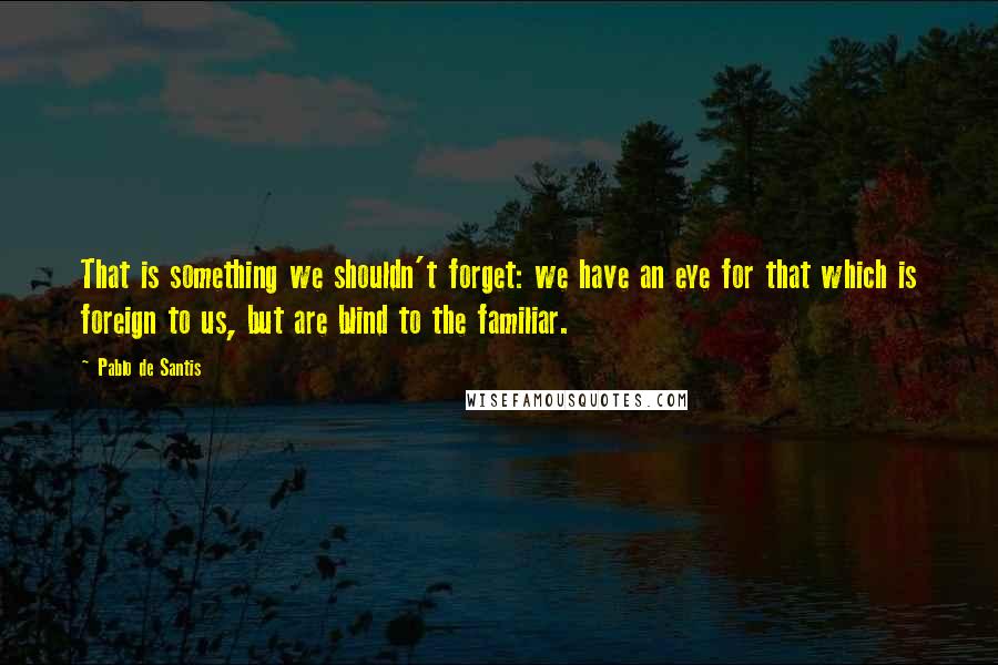 Pablo De Santis Quotes: That is something we shouldn't forget: we have an eye for that which is foreign to us, but are blind to the familiar.