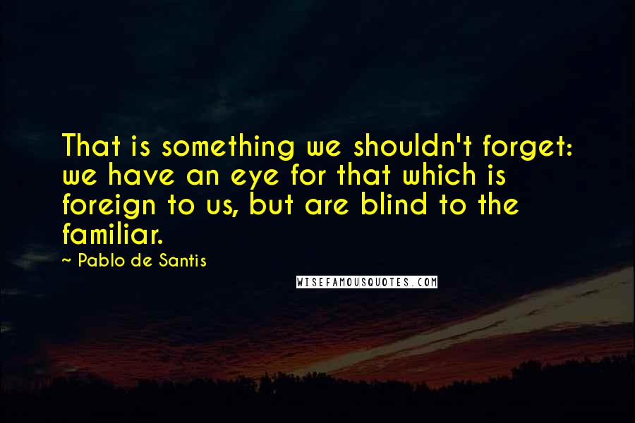 Pablo De Santis Quotes: That is something we shouldn't forget: we have an eye for that which is foreign to us, but are blind to the familiar.