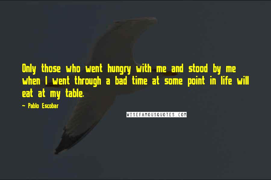Pablo Escobar Quotes: Only those who went hungry with me and stood by me when I went through a bad time at some point in life will eat at my table.