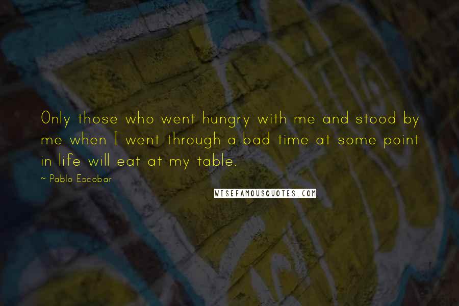 Pablo Escobar Quotes: Only those who went hungry with me and stood by me when I went through a bad time at some point in life will eat at my table.