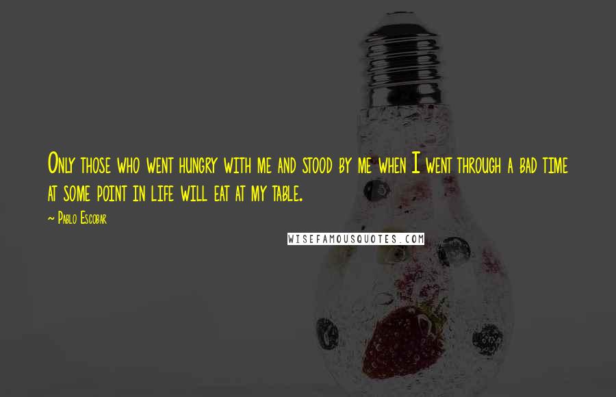 Pablo Escobar Quotes: Only those who went hungry with me and stood by me when I went through a bad time at some point in life will eat at my table.