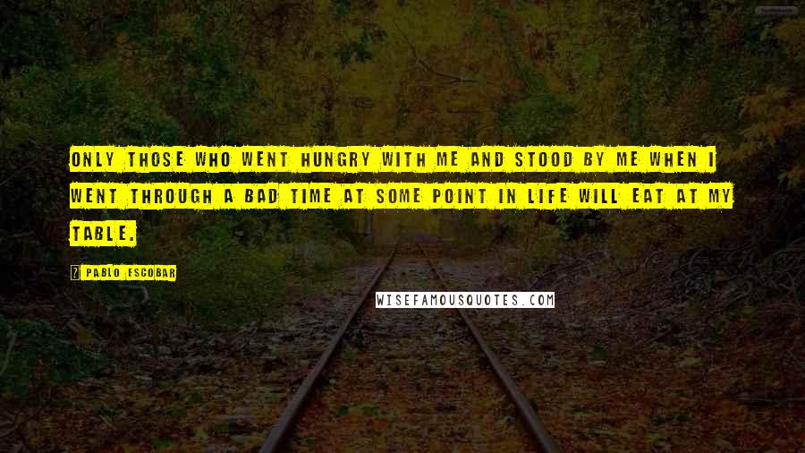 Pablo Escobar Quotes: Only those who went hungry with me and stood by me when I went through a bad time at some point in life will eat at my table.