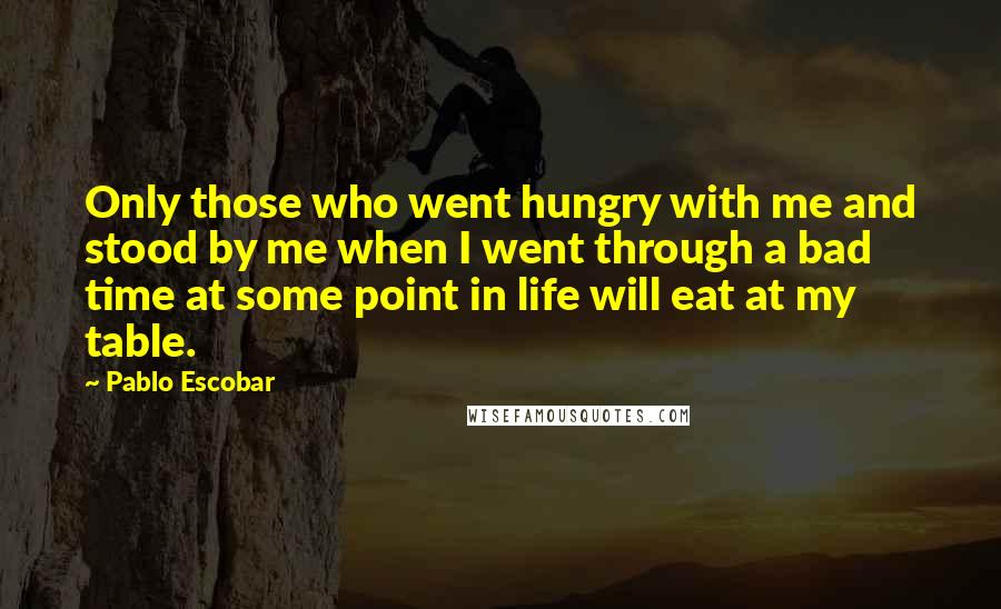 Pablo Escobar Quotes: Only those who went hungry with me and stood by me when I went through a bad time at some point in life will eat at my table.