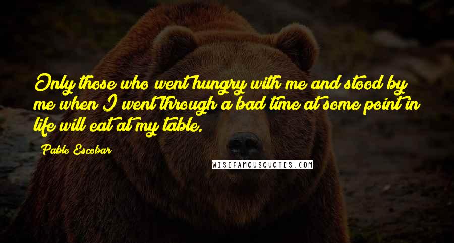 Pablo Escobar Quotes: Only those who went hungry with me and stood by me when I went through a bad time at some point in life will eat at my table.