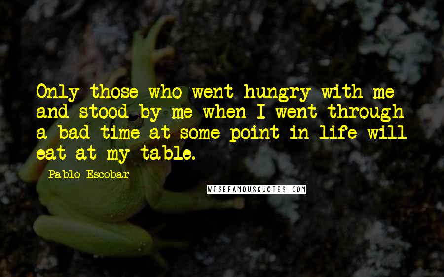 Pablo Escobar Quotes: Only those who went hungry with me and stood by me when I went through a bad time at some point in life will eat at my table.