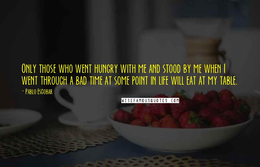 Pablo Escobar Quotes: Only those who went hungry with me and stood by me when I went through a bad time at some point in life will eat at my table.