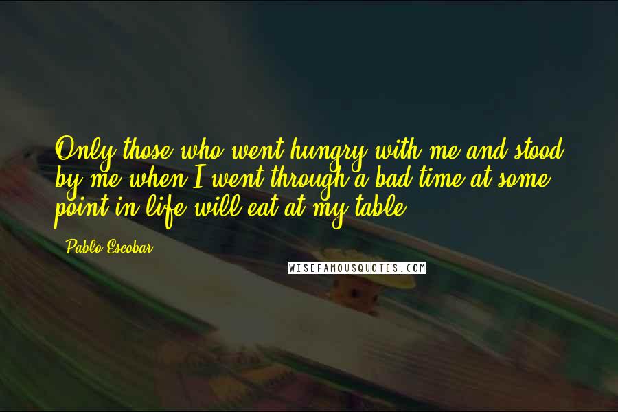 Pablo Escobar Quotes: Only those who went hungry with me and stood by me when I went through a bad time at some point in life will eat at my table.
