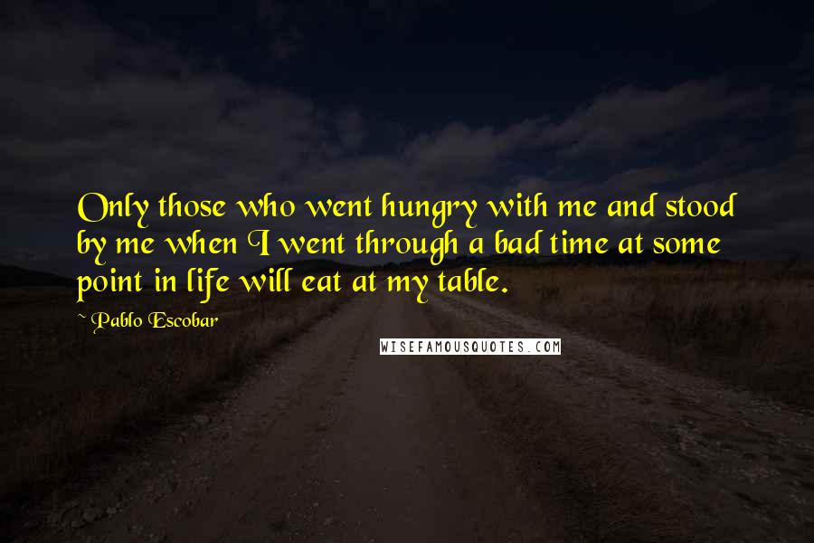 Pablo Escobar Quotes: Only those who went hungry with me and stood by me when I went through a bad time at some point in life will eat at my table.
