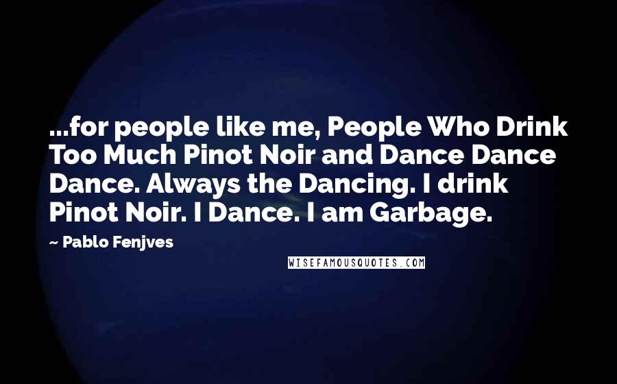 Pablo Fenjves Quotes: ...for people like me, People Who Drink Too Much Pinot Noir and Dance Dance Dance. Always the Dancing. I drink Pinot Noir. I Dance. I am Garbage.