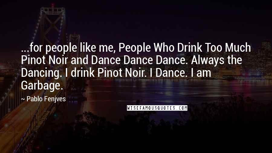 Pablo Fenjves Quotes: ...for people like me, People Who Drink Too Much Pinot Noir and Dance Dance Dance. Always the Dancing. I drink Pinot Noir. I Dance. I am Garbage.