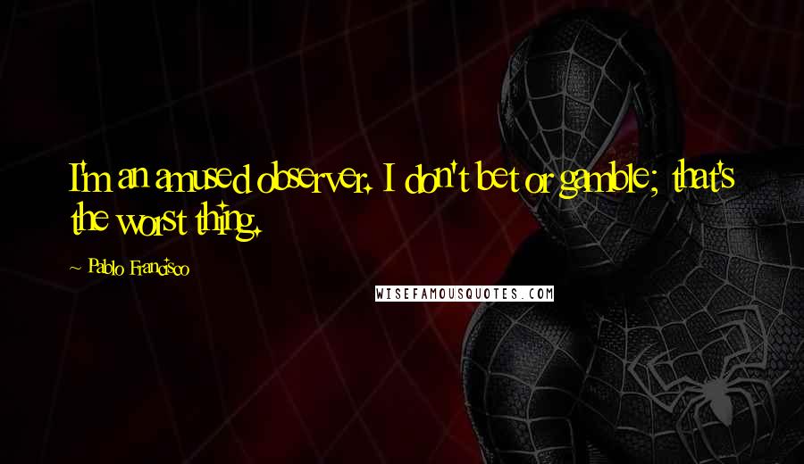 Pablo Francisco Quotes: I'm an amused observer. I don't bet or gamble; that's the worst thing.