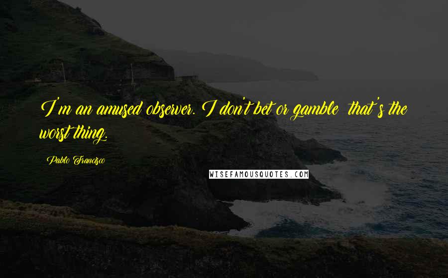 Pablo Francisco Quotes: I'm an amused observer. I don't bet or gamble; that's the worst thing.